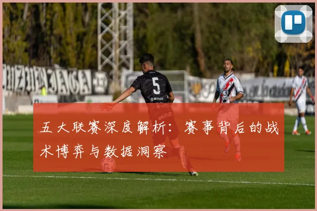 五大联赛深度解析：赛事背后的战术博弈与数据洞察
