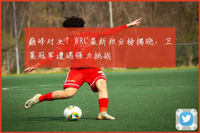 巅峰对决！WRC最新积分榜揭晓，卫冕冠军遭遇强力挑战