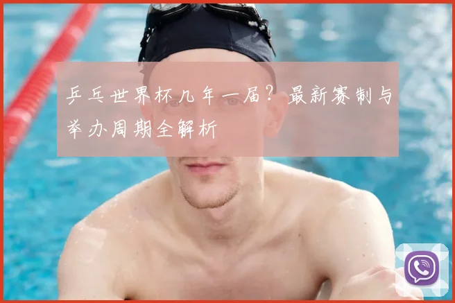 乒乓世界杯几年一届？最新赛制与举办周期全解析