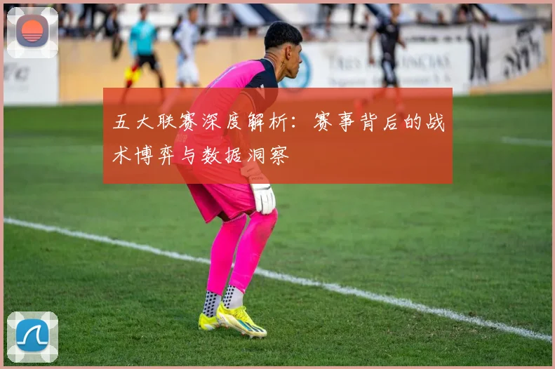 五大联赛深度解析:赛事背后的战术博弈与数据洞察