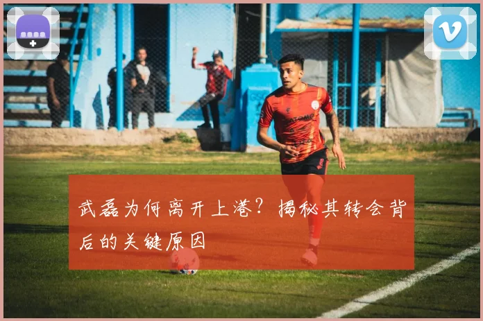 武磊为何离开上港?揭秘其转会背后的关键原因
